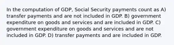 In the computation of GDP, Social Security payments count as A) transfer payments and are not included in GDP. B) government expenditure on goods and services and are included in GDP. C) government expenditure on goods and services and are not included in GDP. D) transfer payments and are included in GDP.