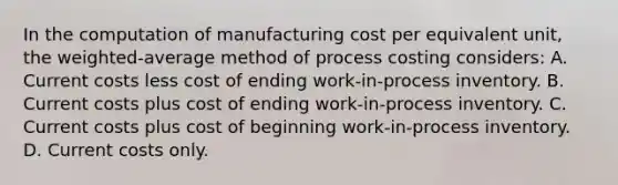 In the computation of manufacturing cost per equivalent unit, the weighted-average method of process costing considers: A. Current costs less cost of ending work-in-process inventory. B. Current costs plus cost of ending work-in-process inventory. C. Current costs plus cost of beginning work-in-process inventory. D. Current costs only.