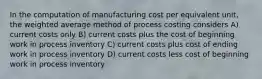 In the computation of manufacturing cost per equivalent unit, the weighted average method of process costing considers A) current costs only B) current costs plus the cost of beginning work in process inventory C) current costs plus cost of ending work in process inventory D) current costs less cost of beginning work in process inventory