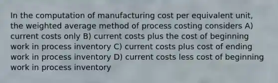 In the computation of manufacturing cost per equivalent unit, the weighted average method of process costing considers A) current costs only B) current costs plus the cost of beginning work in process inventory C) current costs plus cost of ending work in process inventory D) current costs less cost of beginning work in process inventory