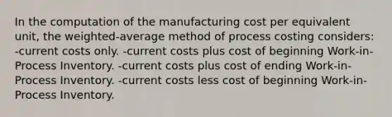 In the computation of the manufacturing cost per equivalent unit, the weighted-average method of process costing considers: -current costs only. -current costs plus cost of beginning Work-in-Process Inventory. -current costs plus cost of ending Work-in-Process Inventory. -current costs less cost of beginning Work-in-Process Inventory.