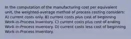 In the computation of the manufacturing cost per equivalent unit, the weighted-average method of process costing considers: A) current costs only. B) current costs plus cost of beginning Work-in-Process Inventory. C) current costs plus cost of ending Work-in-Process Inventory. D) current costs less cost of beginning Work-in-Process Inventory.