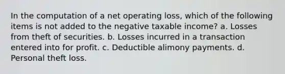 In the computation of a net operating loss, which of the following items is not added to the negative taxable income? a. Losses from theft of securities. b. Losses incurred in a transaction entered into for profit. c. Deductible alimony payments. d. Personal theft loss.