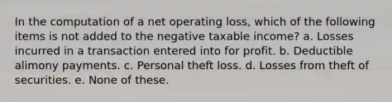 In the computation of a <a href='https://www.questionai.com/knowledge/kGKHbpzzJh-net-operating-loss' class='anchor-knowledge'>net operating loss</a>, which of the following items is not added to the negative taxable income? a. Losses incurred in a transaction entered into for profit. b. Deductible alimony payments. c. Personal theft loss. d. Losses from theft of securities. e. None of these.