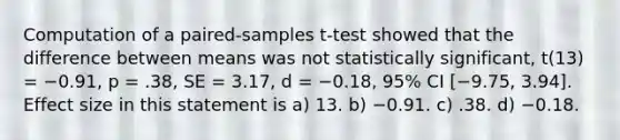 Computation of a paired-samples t-test showed that the difference between means was not statistically significant, t(13) = −0.91, p = .38, SE = 3.17, d = −0.18, 95% CI [−9.75, 3.94]. Effect size in this statement is a) 13. b) −0.91. c) .38. d) −0.18.