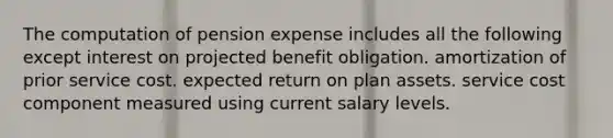 The computation of pension expense includes all the following except interest on projected benefit obligation. amortization of prior service cost. expected return on plan assets. service cost component measured using current salary levels.