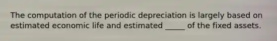 The computation of the periodic depreciation is largely based on estimated economic life and estimated _____ of the fixed assets.