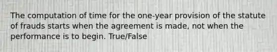 The computation of time for the one-year provision of the statute of frauds starts when the agreement is made, not when the performance is to begin. True/False