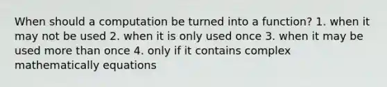 When should a computation be turned into a function? 1. when it may not be used 2. when it is only used once 3. when it may be used more than once 4. only if it contains complex mathematically equations