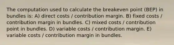 The computation used to calculate the breakeven point (BEP) in bundles is: A) direct costs / contribution margin. B) fixed costs / contribution margin in bundles. C) mixed costs / contribution point in bundles. D) variable costs / contribution margin. E) variable costs / contribution margin in bundles.