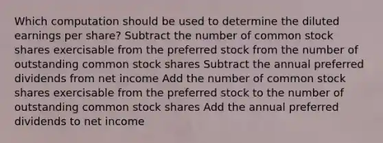 Which computation should be used to determine the diluted earnings per share? Subtract the number of common stock shares exercisable from the preferred stock from the number of outstanding common stock shares Subtract the annual preferred dividends from net income Add the number of common stock shares exercisable from the preferred stock to the number of outstanding common stock shares Add the annual preferred dividends to net income