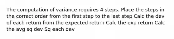 The computation of variance requires 4 steps. Place the steps in the correct order from the first step to the last step Calc the dev of each return from the expected return Calc the exp return Calc the avg sq dev Sq each dev