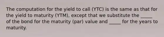 The computation for the yield to call (YTC) is the same as that for the yield to maturity (YTM), except that we substitute the _____ of the bond for the maturity (par) value and _____ for the years to maturity.