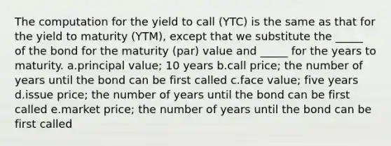 The computation for the yield to call (YTC) is the same as that for the yield to maturity (YTM), except that we substitute the _____ of the bond for the maturity (par) value and _____ for the years to maturity. a.principal value; 10 years b.call price; the number of years until the bond can be first called c.face value; five years d.issue price; the number of years until the bond can be first called e.market price; the number of years until the bond can be first called