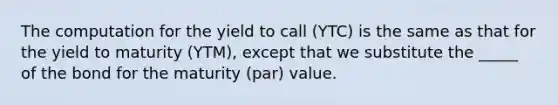 The computation for the yield to call (YTC) is the same as that for the yield to maturity (YTM), except that we substitute the _____ of the bond for the maturity (par) value.