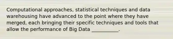 Computational approaches, statistical techniques and data warehousing have advanced to the point where they have merged, each bringing their specific techniques and tools that allow the performance of Big Data ___________.