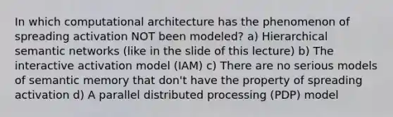 In which computational architecture has the phenomenon of spreading activation NOT been modeled? a) Hierarchical semantic networks (like in the slide of this lecture) b) The interactive activation model (IAM) c) There are no serious models of semantic memory that don't have the property of spreading activation d) A parallel distributed processing (PDP) model