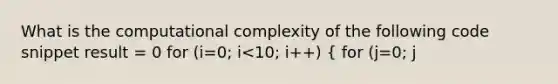 What is the computational complexity of the following code snippet result = 0 for (i=0; i<10; i++) ( for (j=0; j<i; j++) { result += i*j; ) }