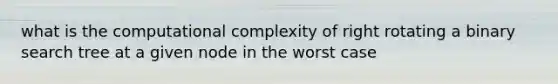 what is the computational complexity of right rotating a binary search tree at a given node in the worst case