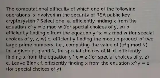 The computational difficulty of which one of the following operations is involved in the security of RSA public key cryptosystem? Select one: a. efficiently finding x from the equation x^y = z mod w (for special choices of y, w) b. efficiently finding x from the equation y^x = z mod w (for special choices of y, z, w) c. efficiently finding the modulo product of two large <a href='https://www.questionai.com/knowledge/kQhBxUUGw9-prime-number' class='anchor-knowledge'>prime number</a>s, i.e., computing the value of (p*q mod N) for a given p, q and N, for special choices of N. d. efficiently finding x from the equation y^x = z (for special choices of y, z) e. Leave Blank f. efficiently finding x from the equation x^y = z (for special choices of y)