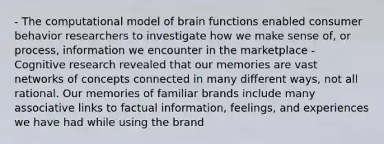 - The computational model of brain functions enabled consumer behavior researchers to investigate how we make sense of, or process, information we encounter in the marketplace - Cognitive research revealed that our memories are vast networks of concepts connected in many different ways, not all rational. Our memories of familiar brands include many associative links to factual information, feelings, and experiences we have had while using the brand