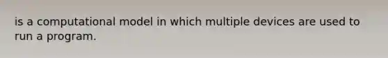 is a computational model in which multiple devices are used to run a program.