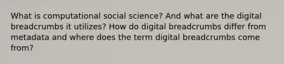 What is computational social science? And what are the digital breadcrumbs it utilizes? How do digital breadcrumbs differ from metadata and where does the term digital breadcrumbs come from?