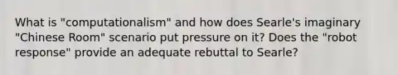 What is "computationalism" and how does Searle's imaginary "Chinese Room" scenario put pressure on it? Does the "robot response" provide an adequate rebuttal to Searle?