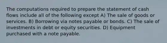 The computations required to prepare the statement of cash flows include all of the following except A) The sale of goods or services. B) Borrowing via notes payable or bonds. C) The sale of investments in debt or equity securities. D) Equipment purchased with a note payable.