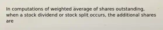 In computations of weighted average of shares outstanding, when a stock dividend or stock split occurs, the additional shares are