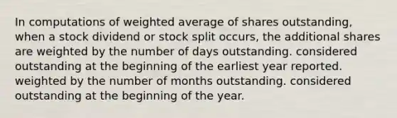 In computations of weighted average of shares outstanding, when a stock dividend or stock split occurs, the additional shares are weighted by the number of days outstanding. considered outstanding at the beginning of the earliest year reported. weighted by the number of months outstanding. considered outstanding at the beginning of the year.