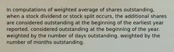 In computations of weighted average of shares outstanding, when a stock dividend or stock split occurs, the additional shares are considered outstanding at the beginning of the earliest year reported. considered outstanding at the beginning of the year. weighted by the number of days outstanding. weighted by the number of months outstanding.