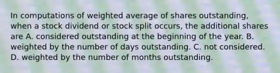 In computations of weighted average of shares outstanding, when a stock dividend or stock split occurs, the additional shares are A. considered outstanding at the beginning of the year. B. weighted by the number of days outstanding. C. not considered. D. weighted by the number of months outstanding.