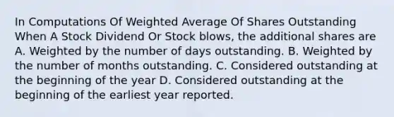 In Computations Of Weighted Average Of Shares Outstanding When A Stock Dividend Or Stock blows, the additional shares are A. Weighted by the number of days outstanding. B. Weighted by the number of months outstanding. C. Considered outstanding at the beginning of the year D. Considered outstanding at the beginning of the earliest year reported.