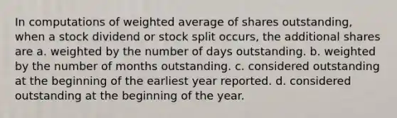 In computations of weighted average of shares outstanding, when a stock dividend or stock split occurs, the additional shares are a. weighted by the number of days outstanding. b. weighted by the number of months outstanding. c. considered outstanding at the beginning of the earliest year reported. d. considered outstanding at the beginning of the year.