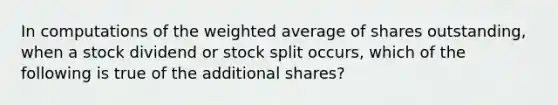 In computations of the weighted average of shares outstanding, when a stock dividend or stock split occurs, which of the following is true of the additional shares?