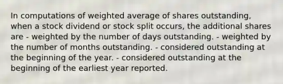 In computations of weighted average of shares outstanding, when a stock dividend or stock split occurs, the additional shares are - weighted by the number of days outstanding. - weighted by the number of months outstanding. - considered outstanding at the beginning of the year. - considered outstanding at the beginning of the earliest year reported.