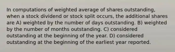 In computations of <a href='https://www.questionai.com/knowledge/koL1NUNNcJ-weighted-average' class='anchor-knowledge'>weighted average</a> of shares outstanding, when a stock dividend or stock split occurs, the additional shares are A) weighted by the number of days outstanding. B) weighted by the number of months outstanding. C) considered outstanding at the beginning of the year. D) considered outstanding at the beginning of the earliest year reported.