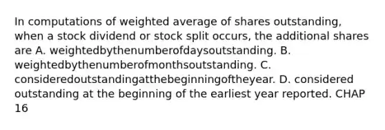 In computations of <a href='https://www.questionai.com/knowledge/koL1NUNNcJ-weighted-average' class='anchor-knowledge'>weighted average</a> of shares outstanding, when a stock dividend or stock split occurs, the additional shares are A. weightedbythenumberofdaysoutstanding. B. weightedbythenumberofmonthsoutstanding. C. consideredoutstandingatthebeginningoftheyear. D. considered outstanding at the beginning of the earliest year reported. CHAP 16