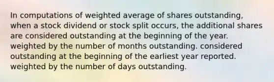 In computations of weighted average of shares outstanding, when a stock dividend or stock split occurs, the additional shares are considered outstanding at the beginning of the year. weighted by the number of months outstanding. considered outstanding at the beginning of the earliest year reported. weighted by the number of days outstanding.