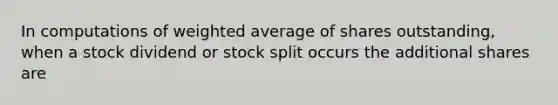 In computations of <a href='https://www.questionai.com/knowledge/koL1NUNNcJ-weighted-average' class='anchor-knowledge'>weighted average</a> of shares outstanding, when a stock dividend or stock split occurs the additional shares are