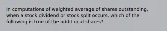 In computations of weighted average of shares outstanding, when a stock dividend or stock split occurs, which of the following is true of the additional shares?