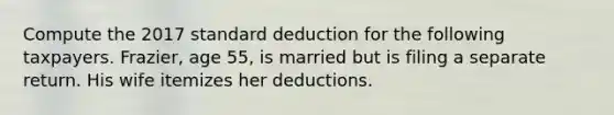 Compute the 2017 standard deduction for the following taxpayers. Frazier, age 55, is married but is filing a separate return. His wife itemizes her deductions.