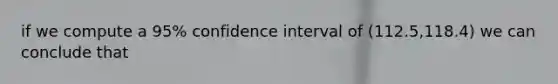 if we compute a 95% confidence interval of (112.5,118.4) we can conclude that