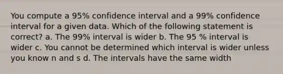 You compute a 95% confidence interval and a 99% confidence interval for a given data. Which of the following statement is correct? a. The 99% interval is wider b. The 95 % interval is wider c. You cannot be determined which interval is wider unless you know n and s d. The intervals have the same width