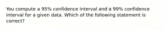 You compute a 95% confidence interval and a 99% confidence interval for a given data. Which of the following statement is correct?