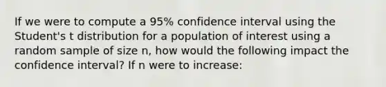 If we were to compute a 95% confidence interval using the Student's t distribution for a population of interest using a random sample of size n, how would the following impact the confidence interval? If n were to increase: