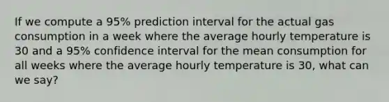 If we compute a 95% prediction interval for the actual gas consumption in a week where the average hourly temperature is 30 and a 95% confidence interval for the mean consumption for all weeks where the average hourly temperature is 30, what can we say?