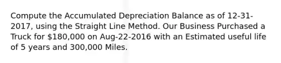 Compute the Accumulated Depreciation Balance as of 12-31-2017, using the Straight Line Method. Our Business Purchased a Truck for 180,000 on Aug-22-2016 with an Estimated useful life of 5 years and 300,000 Miles.