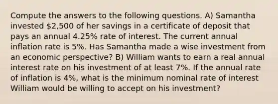 Compute the answers to the following questions. A) Samantha invested 2,500 of her savings in a certificate of deposit that pays an annual 4.25% rate of interest. The current annual inflation rate is 5%. Has Samantha made a wise investment from an economic perspective? B) William wants to earn a real annual interest rate on his investment of at least 7%. If the annual rate of inflation is 4%, what is the minimum nominal rate of interest William would be willing to accept on his investment?